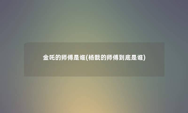 金吒的师傅是谁(杨戬的师傅到底是谁) 金吒的师傅是谁(杨戬的师傅到底是谁)