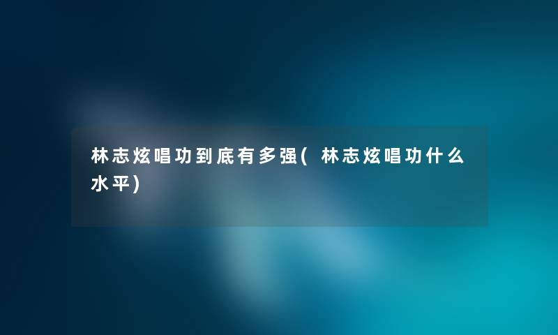 林志炫唱功到底有多强(林志炫唱功什么水平) 林志炫唱功到底有多强(林志炫唱功什么水平)