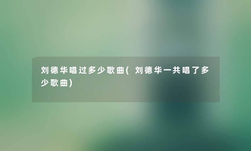 刘德华唱过多少歌曲(刘德华一共唱了多少歌曲) 刘德华唱过多少歌曲(刘德华一共唱了多少歌曲)