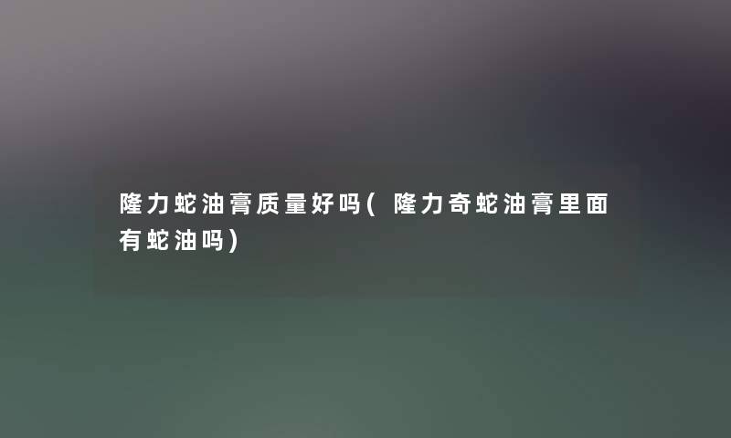 隆力蛇油膏质量好吗(隆力奇蛇油膏里面有蛇油吗) 隆力蛇油膏质量好吗(隆力奇蛇油膏里面有蛇油吗)
