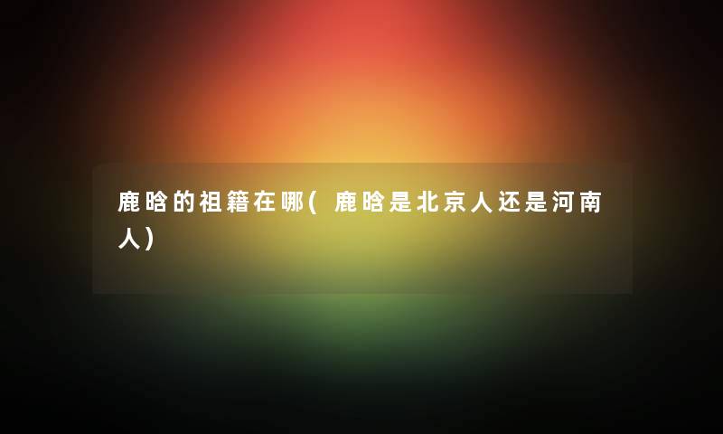 鹿晗的祖籍在哪(鹿晗是北京人还是河南人)