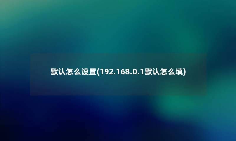 默认怎么设置(192.168.0.1默认怎么填) 默认怎么设置(192.168.0.1默认怎么填)