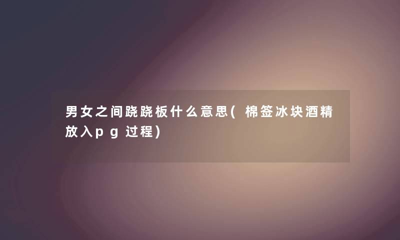男女之间跷跷板什么意思(棉签冰块酒精放入pg过程)