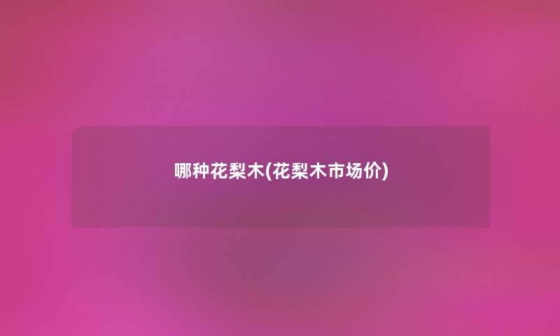哪种花梨木(花梨木市场价) 哪种花梨木(花梨木市场价)