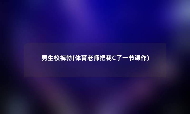 男生校裤勃(体育老师把我C了一节课作) 男生校裤勃(体育老师把我C了一节课作)