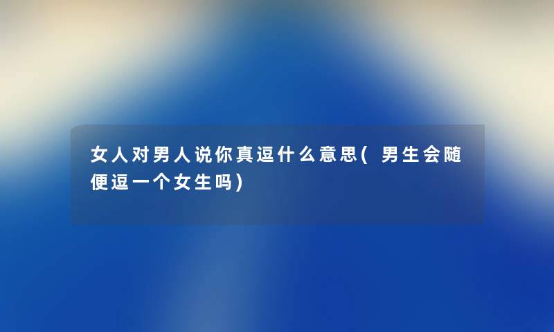 女人对男人说你真逗什么意思(男生会随便逗一个女生吗)