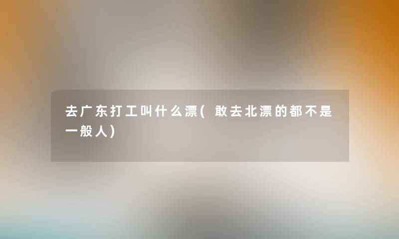 去广东打工叫什么漂(敢去北漂的都不是一般人) 去广东打工叫什么漂(敢去北漂的都不是一般人)
