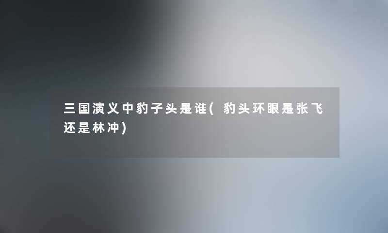三国演义中豹子头是谁(豹头环眼是张飞还是林冲) 三国演义中豹子头是谁(豹头环眼是张飞还是林冲)