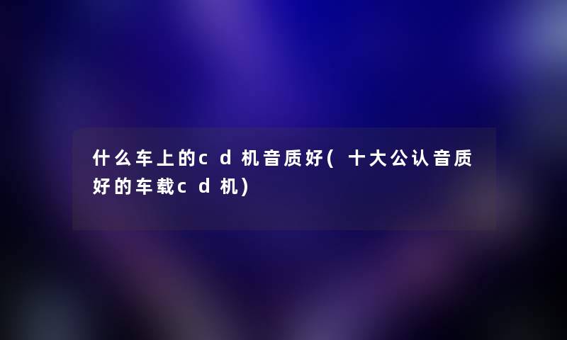 什么车上的cd机音质好(一些不错音质好的车载cd机) 什么车上的cd机音质好(一些不错音质好的车载cd机)