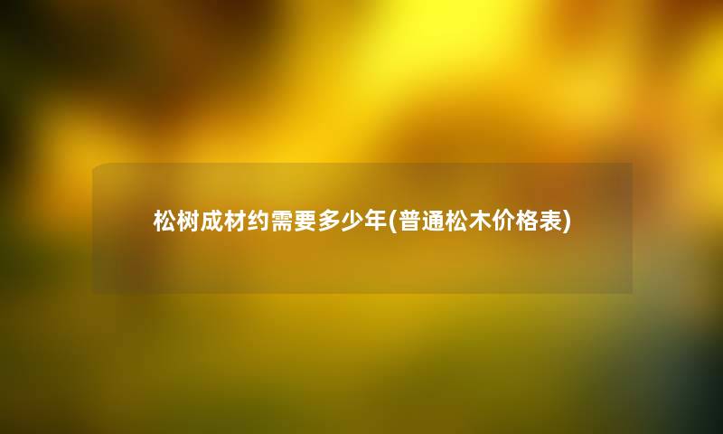 松树成材约需要多少年(普通松木价格表) 松树成材约需要多少年(普通松木价格表)