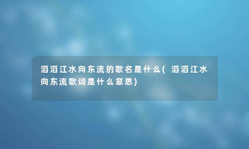 滔滔江水向东流的歌名是什么(滔滔江水向东流歌词是什么意思)