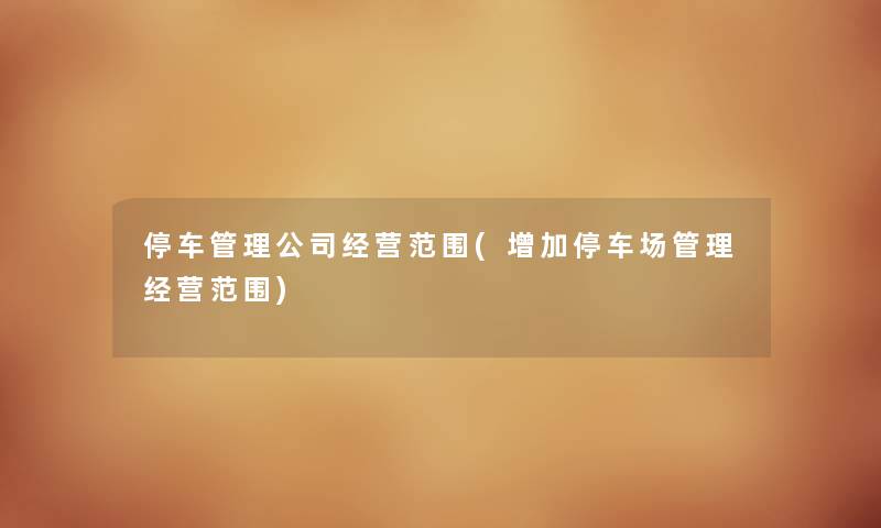 停车管理公司经营范围(增加停车场管理经营范围) 停车管理公司经营范围(增加停车场管理经营范围)