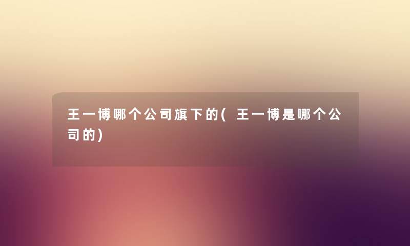 王一博哪个公司旗下的(王一博是哪个公司的) 王一博哪个公司旗下的(王一博是哪个公司的)