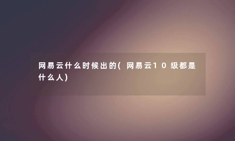 网易云什么时候出的(网易云10级都是什么人)