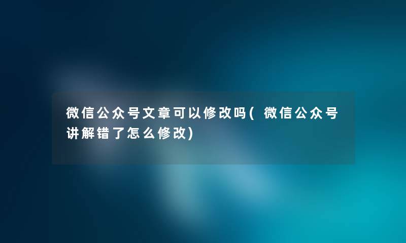 微信公众号文章可以修改吗(微信公众号讲解错了怎么修改) 微信公众号文章可以修改吗(微信公众号讲解错了怎么修改)