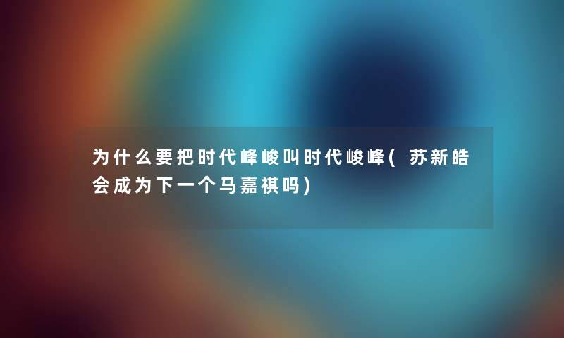 为什么要把时代峰峻叫时代峻峰(苏新皓会成为下一个马嘉祺吗) 为什么要把时代峰峻叫时代峻峰(苏新皓会成为下一个马嘉祺吗)