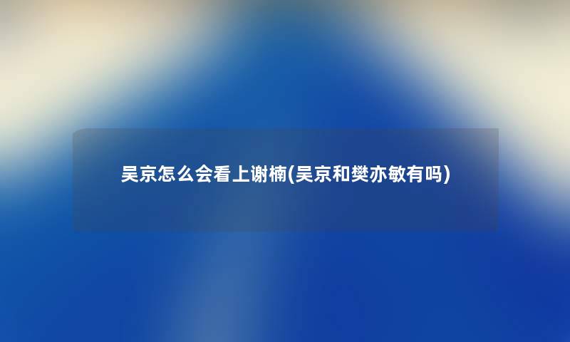 吴京怎么会看上谢楠(吴京和樊亦敏有吗)