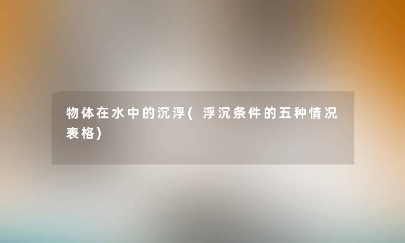 物体在水中的沉浮(浮沉条件的五种情况表格) 物体在水中的沉浮(浮沉条件的五种情况表格)