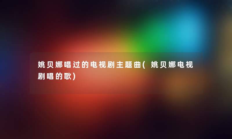 姚贝娜唱过的电视剧主题曲(姚贝娜电视剧唱的歌) 姚贝娜唱过的电视剧主题曲(姚贝娜电视剧唱的歌)