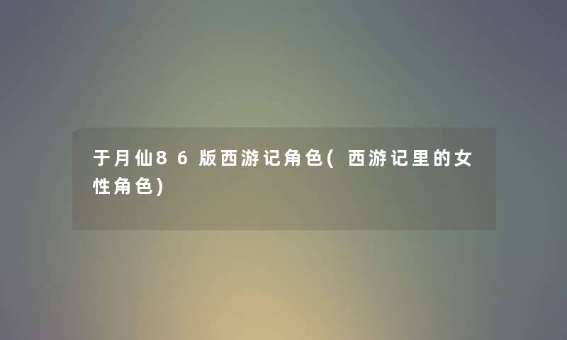 于月仙86版西游记角色(西游记里的女性角色) 于月仙86版西游记角色(西游记里的女性角色)