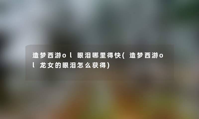 造梦西游ol眼泪哪里得快(造梦西游ol龙女的眼泪怎么获得) 造梦西游ol眼泪哪里得快(造梦西游ol龙女的眼泪怎么获得)
