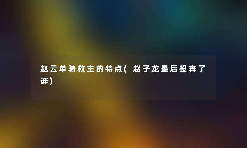赵云单骑救主的特点(赵子龙这里要说投奔了谁) 赵云单骑救主的特点(赵子龙这里要说投奔了谁)