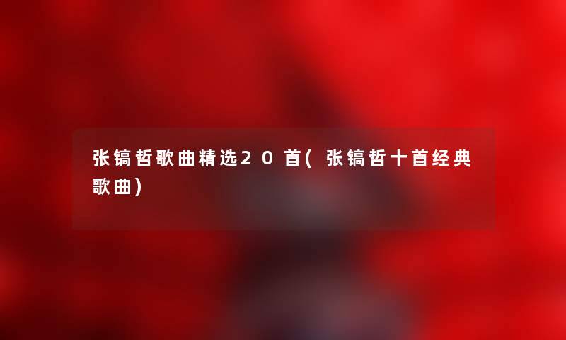 张镐哲歌曲精选20首(张镐哲十首经典歌曲) 张镐哲歌曲精选20首(张镐哲十首经典歌曲)