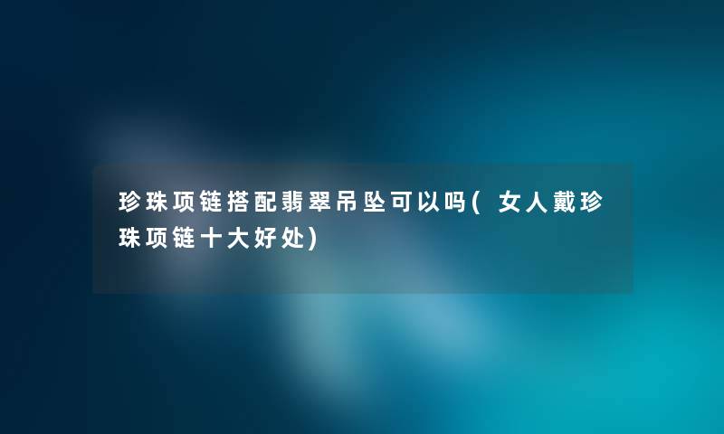 珍珠项链搭配翡翠吊坠可以吗(女人戴珍珠项链一些好处) 珍珠项链搭配翡翠吊坠可以吗(女人戴珍珠项链一些好处)