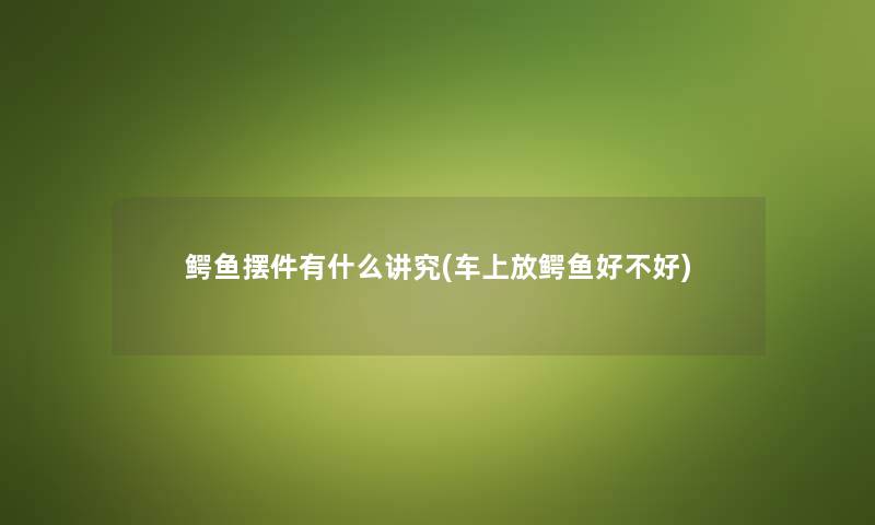 鳄鱼摆件有什么讲究(车上放鳄鱼好不好) 鳄鱼摆件有什么讲究(车上放鳄鱼好不好)