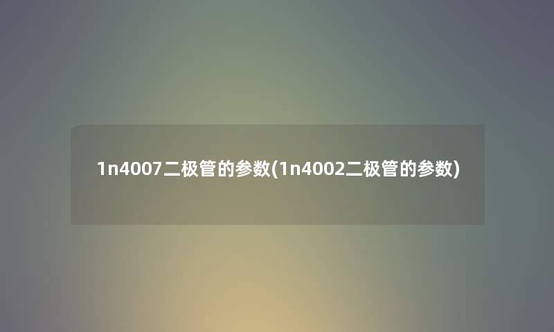 1n4007二极管的参数(1n4002二极管的参数) 1n4007二极管的参数(1n4002二极管的参数)