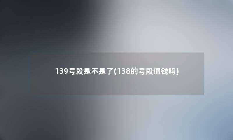 139号段是不是了(138的号段值钱吗) 139号段是不是了(138的号段值钱吗)