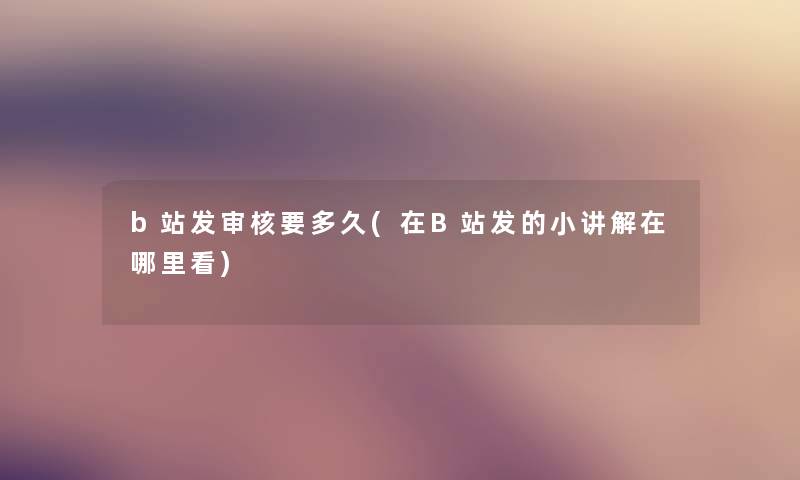 b站发审核要多久(在B站发的小讲解在哪里看) b站发审核要多久(在B站发的小讲解在哪里看)
