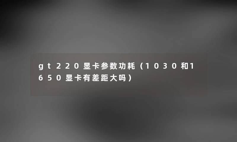 gt220显卡参数功耗(1030和1650显卡有差距大吗) gt220显卡参数功耗(1030和1650显卡有差距大吗)