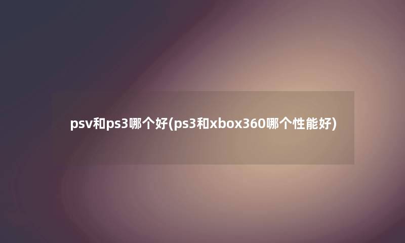 psv和ps3哪个好(ps3和xbox360哪个性能好)