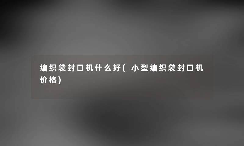 编织袋封口机什么好(小型编织袋封口机价格) 编织袋封口机什么好(小型编织袋封口机价格)