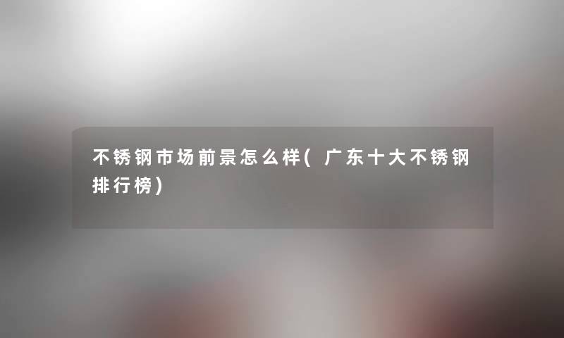 不锈钢市场前景怎么样(广东一些不锈钢整理榜) 不锈钢市场前景怎么样(广东一些不锈钢整理榜)