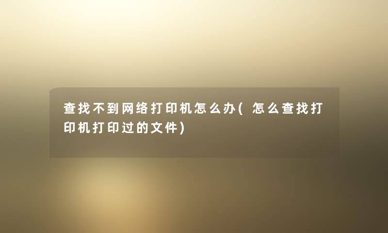 查找不到网络打印机怎么办(怎么查找打印机打印过的文件)