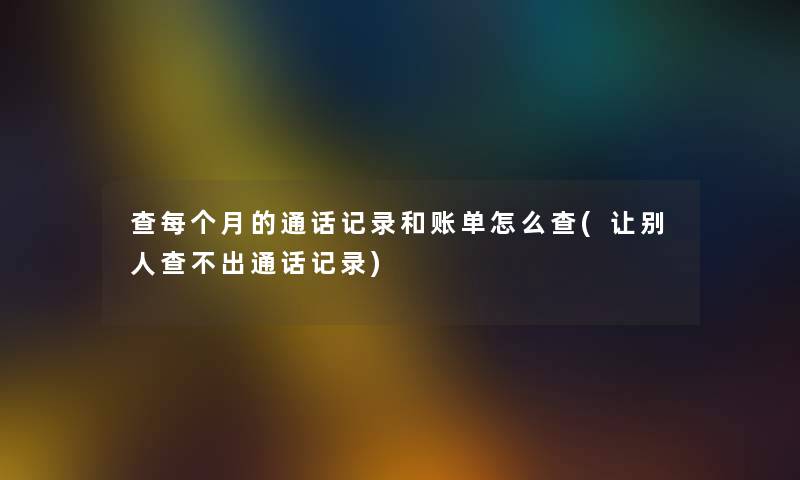 查每个月的通话记录和账单怎么查(让别人查不出通话记录) 查每个月的通话记录和账单怎么查(让别人查不出通话记录)