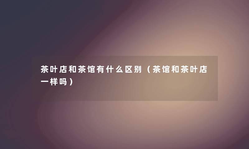 茶叶店和茶馆有什么区别(茶馆和茶叶店一样吗) 茶叶店和茶馆有什么区别(茶馆和茶叶店一样吗)