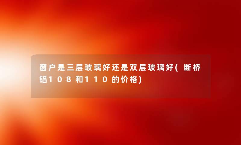 窗户是三层玻璃好还是双层玻璃好(断桥铝108和110的价格) 窗户是三层玻璃好还是双层玻璃好(断桥铝108和110的价格)
