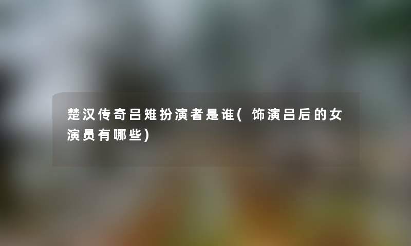 楚汉传奇吕雉扮演者是谁(饰演吕后的女演员有哪些) 楚汉传奇吕雉扮演者是谁(饰演吕后的女演员有哪些)