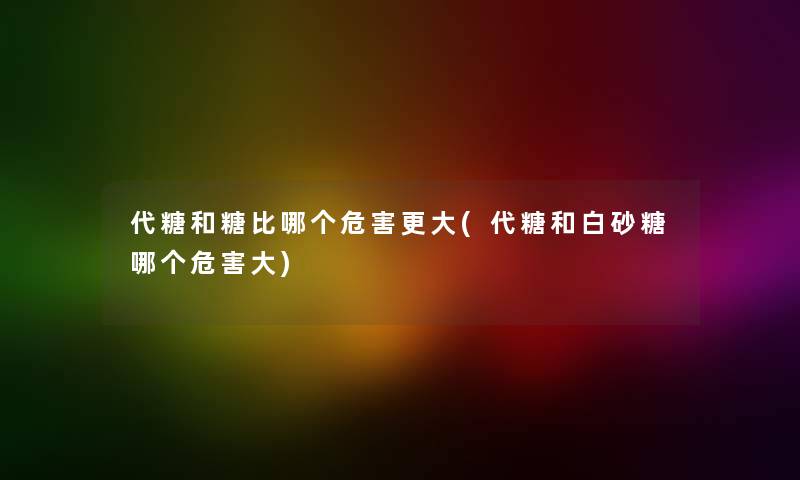 代糖和糖比哪个危害更大(代糖和白砂糖哪个危害大)
