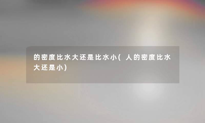 的密度比水大还是比水小(人的密度比水大还是小) 的密度比水大还是比水小(人的密度比水大还是小)