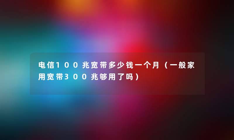 电信100兆宽带多少钱一个月(一般家用宽带300兆够用了吗) 电信100兆宽带多少钱一个月(一般家用宽带300兆够用了吗)