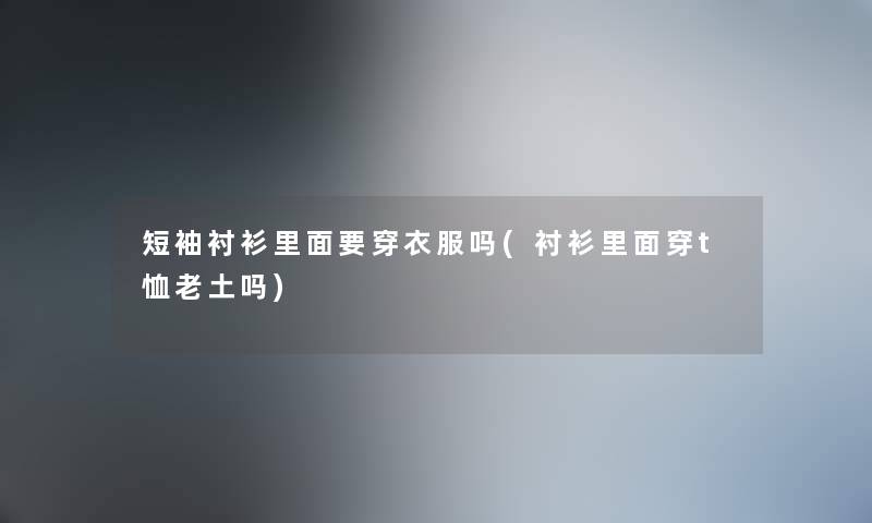 短袖衬衫里面要穿衣服吗(衬衫里面穿t恤老土吗) 短袖衬衫里面要穿衣服吗(衬衫里面穿t恤老土吗)