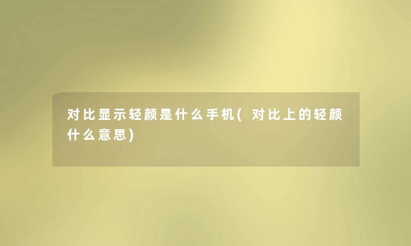 对比显示轻颜是什么手机(对比上的轻颜什么意思) 对比显示轻颜是什么手机(对比上的轻颜什么意思)