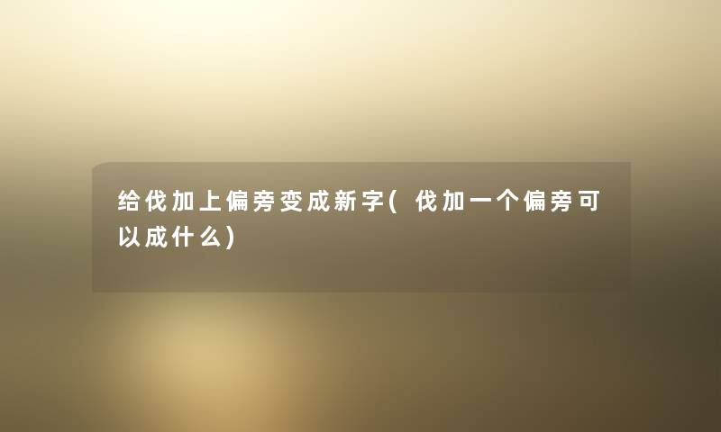 给伐加上偏旁变成新字(伐加一个偏旁可以成什么) 给伐加上偏旁变成新字(伐加一个偏旁可以成什么)