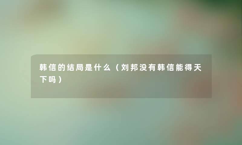 韩信的结局是什么（刘邦没有韩信能得天下吗）