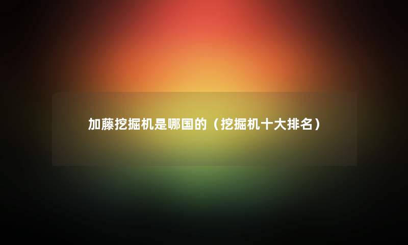 加藤挖掘机是哪国的（挖掘机一些推荐）
