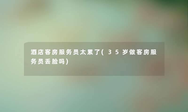 酒店客房服务员太累了(35岁做客房服务员丢脸吗)
